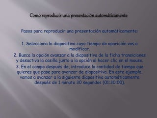 Pasos para reproducir una presentación automáticamente:
1. Selecciona la diapositiva cuyo tiempo de aparición vas a
modificar.
2. Busca la opción avanzar a la diapositiva de la ficha transiciones
y desactiva la casilla junto a la opción al hacer clic en el mouse.
3. En el campo después de, introduce la cantidad de tiempo que
quieres que pase para avanzar de diapositiva. En este ejemplo,
vamos a avanzar a la siguiente diapositiva automáticamente
después de 1 minuto 30 segundos (01:30:00).
 
