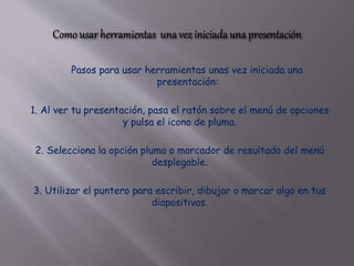 Pasos para usar herramientas unas vez iniciada una
presentación:
1. Al ver tu presentación, pasa el ratón sobre el menú de opciones
y pulsa el icono de pluma.
2. Selecciona la opción pluma o marcador de resultado del menú
desplegable.
3. Utilizar el puntero para escribir, dibujar o marcar algo en tus
diapositivas.
 