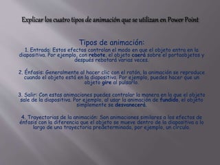 Tipos de animación:
1. Entrada: Estos efectos controlan el modo en que el objeto entra en la
diapositiva. Por ejemplo, con rebote, el objeto caerá sobre el portaobjetos y
después rebotará varias veces.
2. Énfasis: Generalmente al hacer clic con el ratón, la animación se reproduce
cuando el objeto está en la diapositiva. Por ejemplo, puedes hacer que un
objeto gire al pulsarlo.
3. Salir: Con estas animaciones puedes controlar la manera en la que el objeto
sale de la diapositiva. Por ejemplo, al usar la animación de fundido, el objeto
simplemente se desvanecerá.
4. Trayectorias de la animación: Son animaciones similares a los efectos de
énfasis con la diferencia que el objeto se mueve dentro de la diapositiva a lo
largo de una trayectoria predeterminada, por ejemplo, un círculo.
 