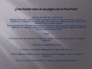 insertar un video de un pagina web:
Algunos sitios web, como Youtube, te permiten insertar videos en un blog, perfil de
facebook, o cualquier otra pagina web. Con power point puedes insertar videos en tus
diapositivas de la misma manera.
Esta característica funciona únicamente con los sitios web que proporcionan un código de
inserción. Sin embargo, puede pasar lo contrario, ya que algunos códigos de inserción
no funcionan con Power Point.
Pasos:
1. En el sitio web que contiene el video, por ejemplo Youtube, ubica y copia el código de
inserción.
2. Haz clic en la pestaña Insertar.
3. Haz clic en la flecha desplegable de video desde sitio web.
4. En el espacio en blanco, haz clic derecho y selecciona pegar. Veras el código de
inserción.
5. Haz clic en el botón Insertar. El video se agregara a la diapositiva.
 