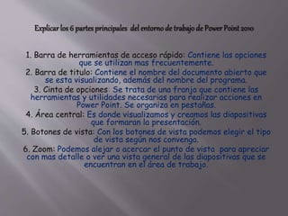 1. Barra de herramientas de acceso rápido: Contiene las opciones
que se utilizan mas frecuentemente.
2. Barra de titulo: Contiene el nombre del documento abierto que
se esta visualizando, además del nombre del programa.
3. Cinta de opciones: Se trata de una franja que contiene las
herramientas y utilidades necesarias para realizar acciones en
Power Point. Se organiza en pestañas.
4. Área central: Es donde visualizamos y creamos las diapositivas
que formaran la presentación.
5. Botones de vista: Con los botones de vista podemos elegir el tipo
de vista según nos convenga.
6. Zoom: Podemos alejar o acercar el punto de vista para apreciar
con mas detalle o ver una vista general de las diapositivas que se
encuentran en el área de trabajo.
 