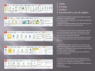 1. Tabla
2. Formas
3. Gráfico
4. Encabezado y pie de página
1. Haga clic en Configurar página para iniciar el cuadro
de diálogo Configurar página.
2. En el grupo Temas, haga clic en un tema para aplicarlo
a su presentación.
3. Haga clic en Estilos de fondo para seleccionar un color
de fondo y un diseño para su presentación.
1. En el grupo Transiciones de esta diapositiva, haga clic
en una transición para aplicarla a la diapositiva actual.
2. En la lista Sonido, puede seleccionar varios sonidos
para reproducir durante la transición.
3. En Avance de diapositivas, puede seleccionar Al hacer
clic con el mouse para hacer que la transición suceda al
hacer clic.
1. Haga clic en Agregar animación y seleccione una
animación para que se aplique al objeto seleccionado.
2. Haga clic en Panel de animación para iniciar el panel
de tareas Panel de animación.
3. El grupo Intervalos incluye áreas para establecer
el inicio y la duración.
1. El grupo Iniciar presentación con diapositivas, que
incluye Desde el principio y Desde la diapositiva actual.
2. Haga clic en Configurar presentación con
diapositivas para iniciar el cuadro de diálogo Configurar
presentación.
3. Ocultar diapositiva
 