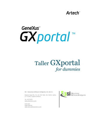 Taller GXportal
                                                        for dummies




SSI – Soluciones Software Inteligente, S.A. de C.V.

Roberto Gayol No. 55, Col. Del Valle, Del. Benito Juárez,
C.P. 03100, Ciudad de México

Tel. 26123470
www.soluciones-si.com

Instructor
Edgar Blancas
edgar.blancas@soluciones-si.com
 