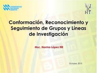 Conformación, Reconocimiento y
Seguimiento de Grupos y Líneas
de Investigación
Msc. Norma López Ifill

Octubre, 2013

 