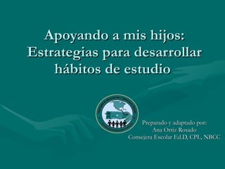 Apoyando a mis hijos: Estrategias para desarrollar hábitos de estudio  Preparado y adaptado por: Ana Ortiz Rosado Consejera Escolar Ed.D, CPL, NBCC 