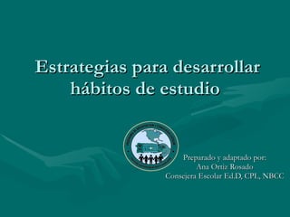 Estrategias para desarrollar hábitos de estudio  Preparado y adaptado por: Ana Ortiz Rosado Consejera Escolar Ed.D, CPL, NBCC 