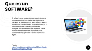 Que es un
SOFTWARE?
El software es el equipamiento o soporte lógico de
procesamiento de información que, junto con el
hardware (el equipamiento o soporte físico), es uno
de los componentes de todo sistema informático. El
software implica la dimensión inmaterial e
intangible de un ordenador que le permite a éste
realizar una serie de tareas específicas, que
permiten obtener, procesar y enviar información
digital.
Fuente:
https://www.tiposde.org/informatica/938-significado-
de-software/#ixzz5hzJMKyd0
12
 