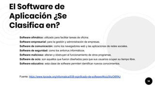 El Software de
Aplicación ¿Se
Clasifica en?
Software ofimático: utilizado para facilitar tareas de oficina.
Software empresarial: para la gestión y administración de empresas.
Software de comunicación: como los navegadores web y las aplicaciones de redes sociales.
Software de seguridad: como los antivirus informáticos.
Software malicioso: alteran y obstruyen el funcionamiento de otros programas.
Software de ocio: son aquellos que fueron diseñados para que sus usuarios ocupen su tiempo libre.
Software educativo: esta clase de software permiten identificar nuevos conocimientos.
Fuente: https://www.tiposde.org/informatica/938-significado-de-software/#ixzz5hzOtRf4J
14
 