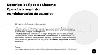 17
Describa los tipos de Sistema
Operativo, según la
Administración de usuarios
B)Según la administración de usuarios:
– Monousuario: Sólo pueden responder a un usuario por vez. De esta manera,
cualquier usuario tiene acceso a los datos del sistema. Existe un único usuario que
puede realizar cualquier tipo de operación.
– Multiusuario: esta característica es propia de aquellos S.O. en los que varios
usuarios pueden acceder a sus servicios y procesamientos al mismo tiempo. De
esta manera, satisfacen las necesidades de varios usuarios que estén utilizando los
mismos recursos, ya sea memoria, programas, procesador, impresoras, scanners,
entre otros.
Fuente:
https://www.tiposde.org/informatica/15-tipos-de-sistemas-operativos/#ixzz5hzWQJ4C
l
 
