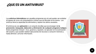 19
¿QUE ES UN ANTIVIRUS?
Los antivirus informáticos son aquellos programas por el cual pueden ser evitados
el ingreso de virus a la computadora e incluso que se difundan en la misma. Los
antivirus tiene la capacidad de eliminarlos y reparar los daños causados.
El antivirus es una aplicación o un conjunto de ellas que se encargan de la
prevención, búsqueda, detección y eliminación de cualquier programa maligno.
Estos programas incluyen virus, gusanos y spyware, se ejecutan sin la autorización
del usuario y que pueden realizar ejecuciones de recursos o consumir memoria y
hasta eliminar o arruinar información.
 