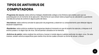 21
TIPOS DE ANTIVIRUS DE
COMPUTADORA
-Programas de vacuna: estos antivirus trabajan añadiéndole códigos a los ficheros ejecutables para que se
autochequeen en el momento de la ejecución. Otra forma en que actúan estos programas es calculando y guardando
una lista de sumas de control en alguna parte del disco.
-Heurísticos: estos antivirus simulan la ejecución de programas y observan su comportamiento para detectar alguna
situación sospechosa.
-Residentes: estos antivirus analizan los programas desde el momento en que el usuario los ejecuta y chequea si el
archivo posee o no algún tipo de virus. Se encuentran ubicados en la memoria.
-Antivirus de patrón: estos analizan los archivos y buscan si existe alguna cualidad particular de algún virus. De esta
manera, existen antivirus específicos para ciertos virus de los cuales conocen su forma de actuar y atacar.
 