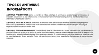 22
TIPOS DE ANTIVIRUS
INFORMÁTICOS
ANTIVIRUS PREVENTORES: como su nombre lo indica, este tipo de antivirus se caracteriza por anticiparse a la
infección, previniendo la. De esta manera, permanecen en la memoria de la computadora, monitoreando ciertas
acciones y funciones del sistema.
ANTIVIRUS IDENTIFICADORES: esta clase de antivirus tiene la función de identificar determinados programas
infecciosos que afectan al sistema. Los virus identificadores también rastrean secuencias de bytes de códigos
específicos vinculados con dichos virus.
ANTIVIRUS DESCONTAMINADORES: comparte una serie de características con los identificadores. Sin embargo, su
principal diferencia radica en el hecho de que el propósito de esta clase de antivirus es descontaminar un sistema que
fue infectado, a través de la eliminación de programas malignos. El objetivo es retornar dicho sistema al estado en que
se encontraba antes de ser atacado. Es por ello que debe contar con una exactitud en la detección de los programas
malignos.
 