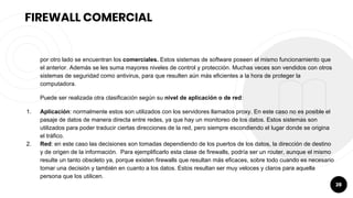 28
FIREWALL COMERCIAL
por otro lado se encuentran los comerciales. Estos sistemas de software poseen el mismo funcionamiento que
el anterior. Además se les suma mayores niveles de control y protección. Muchas veces son vendidos con otros
sistemas de seguridad como antivirus, para que resulten aún más eficientes a la hora de proteger la
computadora.
Puede ser realizada otra clasificación según su nivel de aplicación o de red:
1. Aplicación: normalmente estos son utilizados con los servidores llamados proxy. En este caso no es posible el
pasaje de datos de manera directa entre redes, ya que hay un monitoreo de los datos. Estos sistemas son
utilizados para poder traducir ciertas direcciones de la red, pero siempre escondiendo el lugar donde se origina
el tráfico.
2. Red: en este caso las decisiones son tomadas dependiendo de los puertos de los datos, la dirección de destino
y de origen de la información. Para ejemplificarlo esta clase de firewalls, podría ser un router, aunque el mismo
resulte un tanto obsoleto ya, porque existen firewalls que resultan más eficaces, sobre todo cuando es necesario
tomar una decisión y también en cuanto a los datos. Estos resultan ser muy veloces y claros para aquella
persona que los utilicen.
 
