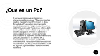 ¿Que es un Pc?
Si bien para nosotros ya es algo común,
originalmente el concepto de PC (acrónimo de las
palabras inglesas Personal Computer, es decir,
Computadora Personal) era algo impensado,
considerándose de que los primeros ordenadores
podían inclusive ocupar habitaciones enteras. Este
término, si bien actualmente es un genérico para
todos los equipos sin importar su fabricante o
sistema operativo, en un principio pertenecía
exclusivamente al ordenador llamado IBM Personal
Computer, desarrollado por la firma IBM y
comercializado a principios de los años '80,
contando con un precario procesador 8066 con una
capacidad de 4.77 MHz y una memoria ROM de 64
Kb, algo que lógicamente está más que obsoleto
hoy en día.
3
 