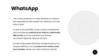 WhatsApp
￮ Tras muchos comentarios en mi blog solicitando ser incluida en
este mega listado de redes sociales más utilizadas en el mundo,
¡dicho y hecho!
Lo cierto es que esta RRSS, aunque comenzo considerándose
como una simple app sustituta de los clásicos y tradicionales
SMS escritos, se ha ido convirtiendo en la forma de
comunicación digital más usada por casi todos.
Con ella no sólo puedes intercambiar mensajes escritos con tus
contactos telefónicos, sino que puedes enviar audios y hasta
hacer llamadas, siempre que tu plan de datos te lo permita.
37
 