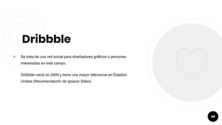 Dribbble
￮ Se trata de una red social para diseñadores gráficos o personas
interesadas en este campo.
Dribbble nació en 2009 y tiene una mayor relevancia en Estados
Unidos (Recomendación de Ignacio Salas).
48
 