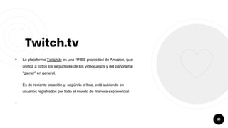 Twitch.tv
￮ La plataforma Twitch.tv es una RRSS propiedad de Amazon, que
unifica a todos los seguidores de los videojuegos y del panorama
“gamer” en general.
Es de reciente creación y, según la crítica, está subiendo en
usuarios registrados por todo el mundo de manera exponencial.
￮
61
 