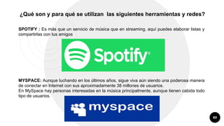 62
¿Qué son y para qué se utilizan las siguientes herramientas y redes?
SPOTIFY : Es más que un servicio de música que en streaming, aquí puedes elaborar listas y
compartirlas con tus amigos
MYSPACE: Aunque luchando en los últimos años, sigue viva aún siendo una poderosa manera
de conectar en Internet con sus aproximadamente 38 millones de usuarios.
En MySpace hay personas interesadas en la música principalmente, aunque tienen cabida todo
tipo de usuarios.
 