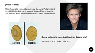 66
¿Quién lo creo?
Philip Rosedale, (conocido dentro de SL como Philip Linden)
concibió Linden Lab, empresa que desarrolló un programa
que permitía a sus usuarios la inmersión en un mundo virtual.
¿Cómo se llama la moneda utilizada en Second Life?
Moneda local el Linden Dólar (L$)
 