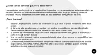 67
¿Cuáles son los servicios que presta Second Life?
Los residentes pueden explorar el mundo virtual, interactuar con otros residentes, establecer relaciones
sociales, participar en diversas actividades tanto individuales como en grupo y crear y comerciar
propiedad virtual y ofrecer servicios entre ellos. SL está destinado a mayores de 18 años.
¿Cómo funciona?
1. Second Life proporciona cuentas de usuarios en las que creas tu propio residente a partir de un
avatar.
2. Al darse de alta, se selecciona un nombre y un apellido preestablecido para ser identificado.
Existen cuentas premium en las que se tiene acceso a muchos recursos.
3. El objetivo de second life es hacer vida virtual en todos los sentidos incluyendo el económico a
partir de los L$ (Linden dollars)
4. Una vez dentro, se puede realizar un pequeño tutorial sobre cómo moverse en second life o bien
se puede iniciar el recorrido.
5. Los residentes pueden construir casas o negocios o realizar cualquier actividad cultural o social
(exposiciones, conciertos, mítines, etc.) Para ello se dispone de sandbox que son terrenos
gratuitos en los que se puede construir.
 