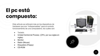 El pc está
compuesto:
Este artículo se enfocará más en los dispositivos de
hardware que son “indispensables” para el correcto
funcionamiento de una computadora, los cuales son:
● Teclado
● Unidad Central de Proceso (CPU, por sus siglas en
inglés)
● Monitor
● Ratón (Mouse)
● Disquetera (Floppy)
● CD-ROM
7
 