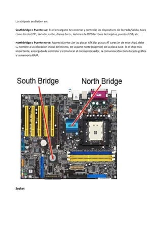 Los chipsets se dividen en:
Southbridge o Puente sur: Es el encargado de conectar y controlar los dispositivos de Entrada/Salida, tales
como los slot PCI, teclado, ratón, discos duros, lectores de DVD lectores de tarjetas, puertos USB, etc.
Northbridge o Puente norte: Apareció junto con las placas ATX (las placas AT carecían de este chip), debe
su nombre a la colocación inicial del mismo, en la parte norte (superior) de la placa base. Es el chip más
importante, encargado de controlar y comunicar el microprocesador, la comunicación con la tarjeta gráfica
y la memoria RAM.
Socket
 