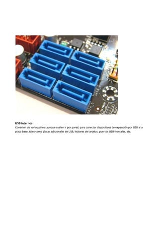 USB Internos
Conexión de varios pines (aunque suelen ir por pares) para conectar dispositivos de expansión por USB a la
placa base, tales como placas adicionales de USB, lectores de tarjetas, puertos USB frontales, etc.
 