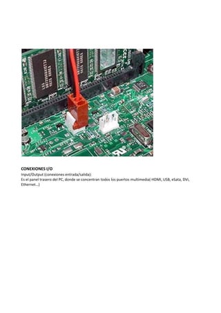CONEXIONES I/O
Input/Output (conexiones entrada/salida):
Es el panel trasero del PC, donde se concentran todos los puertos multimedia( HDMI, USB, eSata, DVi,
Ethernet…)
 