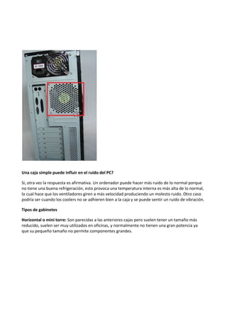 Una caja simple puede influir en el ruido del PC?
Si, otra vez la respuesta es afirmativa. Un ordenador puede hacer más ruido de lo normal porque
no tiene una buena refrigeración, esto provoca una temperatura interna es más alta de lo normal,
lo cual hace que los ventiladores giren a más velocidad produciendo un molesto ruido. Otro caso
podría ser cuando los coolers no se adhieren bien a la caja y se puede sentir un ruido de vibración.
Tipos de gabinetes
Horizontal o mini torre: Son parecidas a las anteriores cajas pero suelen tener un tamaño más
reducido, suelen ser muy utilizados en oficinas, y normalmente no tienen una gran potencia ya
que su pequeño tamaño no permite componentes grandes.
 