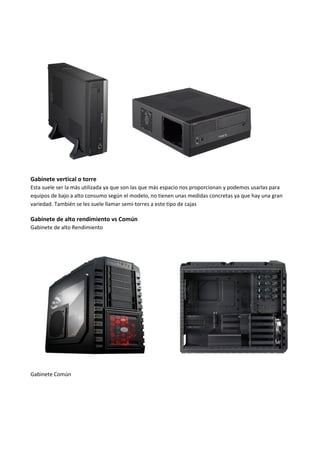 Gabinete vertical o torre
Esta suele ser la más utilizada ya que son las que más espacio nos proporcionan y podemos usarlas para
equipos de bajo a alto consumo según el modelo, no tienen unas medidas concretas ya que hay una gran
variedad. También se les suele llamar semi-torres a este tipo de cajas
Gabinete de alto rendimiento vs Común
Gabinete de alto Rendimiento
Gabinete Común
 