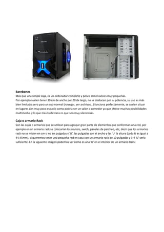 Barebones
Más que una simple caja, es un ordenador completo y posee dimensiones muy pequeñas.
Por ejemplo suelen tener 30 cm de ancho por 20 de largo, no se destacan por su potencia, su uso es más
bien limitado pero para un uso normal (navegar, ver archivos…) funciona perfectamente, se suelen situar
en lugares con muy poco espacio como podría ser un salón o comedor ya que ofrece muchas posibilidades
multimedia, y lo que más lo destaca es que son muy silenciosas.
Caja o armario Rack
Son las cajas o armarios que se utilizan para agrupar gran parte de elementos que conforman una red, por
ejemplo en un armario rack se colocarían los routers, swich, paneles de parcheo, etc, decir que los armarios
rack no se miden en cm si no en pulgadas y 'U', las pulgadas son el ancho y las 'U' la altura (cada U es igual a
44,45mm), si queremos tener una pequeña red en casa con un armario rack de 10 pulgadas y 3-4 'U' sería
suficiente. En la siguiente imagen podemos ver como es una 'U' en el interior de un armario Rack:
 