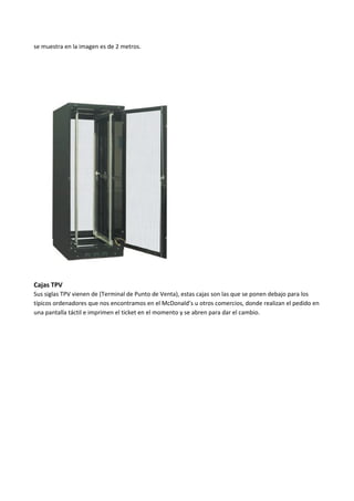se muestra en la imagen es de 2 metros.
Cajas TPV
Sus siglas TPV vienen de (Terminal de Punto de Venta), estas cajas son las que se ponen debajo para los
típicos ordenadores que nos encontramos en el McDonald’s u otros comercios, donde realizan el pedido en
una pantalla táctil e imprimen el ticket en el momento y se abren para dar el cambio.
 
