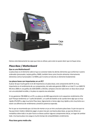 Hemos visto básicamente las cajas que más se utilizan, pero esto no quiere decir que no hayan otras.
Placa Base / Motherboard
Que es una Motherboard?
La placa base es el elemento sobre el que se conectan todos los demás elementos que conforman nuestro
ordenador (procesador, tarjeta gráfica, RAM), también tiene como función alimentar internamente
elementos como el procesador o la RAM y por lo tanto se trata de un elemento fundamental.
Las placas bases son importantes en un PC?
A pesar de que mucha gente no le dé importancia a la placa base, este componente del PC es muy
importante en el rendimiento de sus componentes, de nada vale gastarte 200€ en un Intel I7 o un AMD FX
X8 otros 200€ en una gráfica de 2GB GDDR5 a 256 bits, tampoco sirve de nada tener un disco duro actual
con una velocidad increíble, si la placa no soporta esa velocidad.
Si nos gastamos 700-800€ en un PC y su placa es de 60€ seguramente no le saquemos rendimiento ¿Por
qué? Porque tendremos un "cuello de botella", un cuello de botella se da cuando tiene algo que va muy
rápido CPU/GPU y algo muy lento Placa base, lógicamente si tienes algo muy rápido y otro muy lento va a
existir una diferencia de rendimiento y tendrá la potencia esperada.
Por lo que se recomienda que a la hora de montar un pc se mire una buena placa base. Es por eso que no
hay que tener miedo si debemos pagar un poco mas por una buena placa base, ya que ese dinero se
rentabiliza sobre todo si en plan futuro se desea sustituir algunos componentes del pc, en lugar de cambiar
todo. Una buena placa nos asegura mucho tiempo de compatibilidad y rendimiento.
Placa base gama media-alta
 