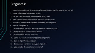 Preguntas:
1. Mencione un ejemplo de un sistema (proceso de información) (que no sea con pc)
2. ¿Qué información manejas en tu vida?
3. ¿A qué clase pertenece el computador de tu casa?
4. Que computadora comprarías de marca o clon ¿Por qué?
5. Cuál es la diferencia de hardware y software de un ejemplo.
6. Que es código ASCII
7. ¿Cuáles son las clases de mouse que existen y donde se usan?
8. ¿Por q se llaman computadoras clones?
9. ¿Cuáles son los mouses TrackBall?
10. Como se pueden seleccionar opciones en pantalla
11. Cuál es el periférico para jugar
12 Como puedo escribir un texto, ¿sin digitarlo?
13. ¿Las tarjetas de video tienen memoria?
 