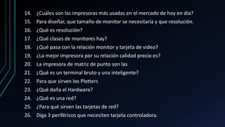 14. ¿Cuáles son las impresoras más usadas en el mercado de hoy en día?
15. Para diseñar, que tamaño de monitor se necesitaría y que resolución.
16. ¿Qué es resolución?
17. ¿Qué clases de monitores hay?
18. ¿Qué pasa con la relación monitor y tarjeta de video?
19. ¿La mejor impresora por su relación calidad precio es?
20. La impresora de matriz de punto son las
21. ¿Qué es un terminal bruto y una inteligente?
22. Para que sirven los Plotters
23. ¿Qué daña el Hardware?
24. ¿Qué es una red?
25. ¿Para qué sirven las tarjetas de red?
26. Diga 3 periféricos que necesiten tarjeta controladora.
 