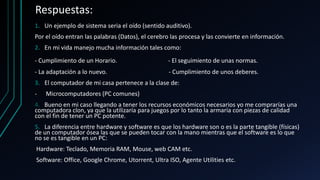 Respuestas:
1. Un ejemplo de sistema seria el oído (sentido auditivo).
Por el oído entran las palabras (Datos), el cerebro las procesa y las convierte en información.
2. En mi vida manejo mucha información tales como:
- Cumplimiento de un Horario. - El seguimiento de unas normas.
- La adaptación a lo nuevo. - Cumplimiento de unos deberes.
3. El computador de mi casa pertenece a la clase de:
- Microcomputadores (PC comunes)
4. Bueno en mi caso llegando a tener los recursos económicos necesarios yo me comprarías una
computadora clon, ya que la utilizaría para juegos por lo tanto la armaría con piezas de calidad
con el fin de tener un PC potente.
5. La diferencia entre hardware y software es que los hardware son o es la parte tangible (físicas)
de un computador ósea las que se pueden tocar con la mano mientras que el software es lo que
no se es tangible en un PC:
Hardware: Teclado, Memoria RAM, Mouse, web CAM etc.
Software: Office, Google Chrome, Utorrent, Ultra ISO, Agente Utilities etc.
 