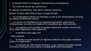6. El teclado ASCII es el lenguaje universal de las computadoras.
7. Las clases de mouse que existen son:
Pc: ópticos, inalámbricos, bola táctil y ratones mecánicos.
Portátil: Puntero táctil, Mouse laser y mouse de bola.
8. Las computadoras clones son llamadas a si por q son computadoras armadas
con piezas de diferentes marcas.
9. Los mouse con TrackBall son un dispositivo apuntador estacionario,
compuesto por una bola incrustada en el receptáculo que tiene sensores.
10. Las opciones en la pantalla se pueden seleccionar usando una entrada
táctil, tablas digitadoras, lápiz óptico etc.
11. El periférico para jugar son:
PAD o joystick
12. Un texto se puede escribir sin digitarlo mediante el buscador mediante
audio en el explorador.
13. Las tarjetas de video tienen memoria: si, por q tienen una determinada
memoria y fructuaria la cual afecta la calidad gráfica del computador.
 