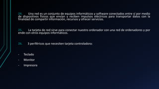 24. Una red es un conjunto de equipos informáticos y software conectados entre sí por medio
de dispositivos físicos que envían y reciben impulsos eléctricos para transportar datos con la
finalidad de compartir información, recursos y ofrecer servicios.
25. La tarjeta de red sirve para conectar nuestro ordenador con una red de ordenadores y por
ende con otros equipos informáticos.
26. 3 periféricos que necesiten tarjeta controladora:
- Teclado
- Monitor
- Impresora
 