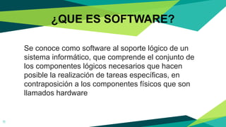 ¿QUE ES SOFTWARE?
11
Se conoce como software al soporte lógico de un
sistema informático, que comprende el conjunto de
los componentes lógicos necesarios que hacen
posible la realización de tareas específicas, en
contraposición a los componentes físicos que son
llamados hardware
 