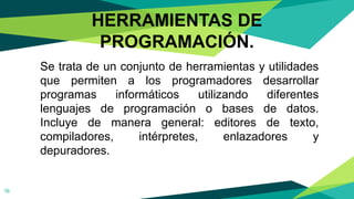 Se trata de un conjunto de herramientas y utilidades
que permiten a los programadores desarrollar
programas informáticos utilizando diferentes
lenguajes de programación o bases de datos.
Incluye de manera general: editores de texto,
compiladores, intérpretes, enlazadores y
depuradores.
16
HERRAMIENTAS DE
PROGRAMACIÓN.
 