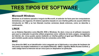Microsoft Windows
Windows es el sistema operativo insignia de Microsoft, el estándar de facto para las computadoras
domésticas y de negocios. El sistema operativo basado en una interfaz gráfica de usuario (GUI) fue
introducido en 1985 y se han liberado muchas versiones desde entonces, como se describe a
continuación.
LINUX
es un Sistema Operativo como MacOS, DOS o Windows. Es decir, Linux es el software necesario
para que tu ordenador te permita utilizar programas como: editores de texto, juegos, navegadores
de Internet, etc. Linux puede usarse mediante un interfaz gráfico al igual que Windows o MacOS,
pero también puede usarse mediante línea de comandos como DOS.
MAC
Una dirección MAC es el identificador único asignado por el fabricante a una pieza de hardware de
red (como una tarjeta inalámbrica o una tarjeta Ethernet). «MAC» significa Media Access Control, y
cada código tiene la intención de ser único para un dispositivo en particular.
18
TRES TIPOS DE SOFTWARE.
 