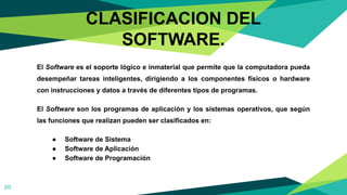 El Software es el soporte lógico e inmaterial que permite que la computadora pueda
desempeñar tareas inteligentes, dirigiendo a los componentes físicos o hardware
con instrucciones y datos a través de diferentes tipos de programas.
El Software son los programas de aplicación y los sistemas operativos, que según
las funciones que realizan pueden ser clasificados en:
● Software de Sistema
● Software de Aplicación
● Software de Programación
20
CLASIFICACION DEL
SOFTWARE.
 