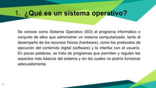 1. ¿Qué es un sistema operativo?
Se conoce como Sistema Operativo (SO) al programa informático o
conjunto de ellos que administran un sistema computarizado, tanto el
desempeño de los recursos físicos (hardware), como los protocolos de
ejecución del contenido digital (software) y la interfaz con el usuario.
En pocas palabras, se trata de programas que permiten y regulan los
aspectos más básicos del sistema y sin los cuales no podría funcionar
adecuadamente.
21
 