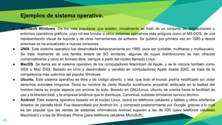 Ejemplos de sistema operativo.
● Microsoft Windows. De los más populares que existen, inicialmente se trató de un conjunto de distribuciones o
entornos operativos gráficos, cuyo rol era brindar a otros sistemas operativos más antiguos como el MS-DOS, de una
representación visual de soporte y de otras herramientas de software. Se publicó por primera vez en 1985 y desde
entonces se ha actualizado a nuevas versiones.
● UNIX. Este sistema operativo fue desarrollado tempranamente en 1969, para ser portable, multitarea y multiusuario.
Se trata realmente de una familia entera de SO similares, algunas de cuyas distribuciones se han ofrecido
comercialmente y otros en formato libre, siempre a partir del núcleo llamado Linux.
● MacOS. Se llama así al sistema operativo de los computadores Macintosh de Apple, y se le conoce también como
OSX o Mac OSX. Basado en Unix y desarrollado y vendido en computadores Apple desde 2002, se trata de la
competencia más acérrima del popular Windows.
● Ubuntu. Este sistema operativo es libre y de código abierto, o sea, que todo el mundo podría modificarlo sin violar
derechos autorales ningunos. Toma su nombre de cierta filosofía surafricana ancestral, enfocada en la lealtad del
hombre hacia su propia especie por encima de todo. Basado en GNU/Linux, Ubuntu se orienta hacia la facilidad de
uso y la libertad total, y la empresa británica que lo distribuye, Canonical, subsiste brindando servicio técnico.
● Android. Este sistema operativo basado en el núcleo Linux, opera en teléfonos celulares y tablets y otros artefactos
dotados de pantalla táctil. Fue desarrollado por Android Inc. y comprado posteriormente por Google, gracias a lo cual
es tan popular que las ventas de sistemas informáticos Android superan a las de IOS (para teléfonos celulares
Macintosh) y a las de Windows Phone (para teléfonos celulares MicroSoft).
22
 