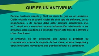 QUE ES UN ANTIVIRUS.
Parece bastante simple y fácil de decir lo que es un antivirus.
Quién todavía no escuchó hablar de este tipo de software, de su
importancia, y de porque debe estar siempre actualizado, etc,
etc?. Aquí vas a encontrar mucha información relacionada a los
antivirus, para ayudarlos a entender mejor este tipo de software y
cómo funcionan.
El antivirus es un programa que ayuda a proteger su
computadora contra la mayoría de los virus, worms, troyanos y
otros invasores indeseados que puedan infectar su ordenador.
23
 