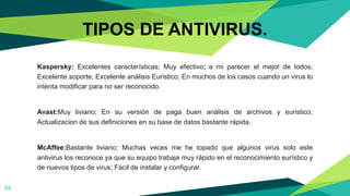 25
TIPOS DE ANTIVIRUS.
Kaspersky: Excelentes características; Muy efectivo; a mi parecer el mejor de todos;
Excelente soporte; Excelente análisis Euristico; En muchos de los casos cuando un virus lo
intenta modificar para no ser reconocido.
Avast:Muy liviano; En su versión de paga buen análisis de archivos y euristico;
Actualizacion de sus definiciones en su base de datos bastante rápida.
McAffee:Bastante liviano; Muchas veces me he topado que algunos virus solo este
antivirus los reconoce ya que su equipo trabaja muy rápido en el reconocimiento eurístico y
de nuevos tipos de virus; Fácil de instalar y configurar.
 