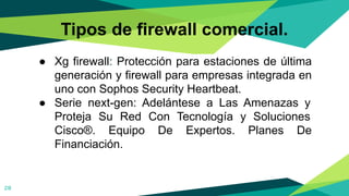 Tipos de firewall comercial.
● Xg firewall: Protección para estaciones de última
generación y firewall para empresas integrada en
uno con Sophos Security Heartbeat.
● Serie next-gen: Adelántese a Las Amenazas y
Proteja Su Red Con Tecnología y Soluciones
Cisco®. Equipo De Expertos. Planes De
Financiación.
28
 