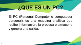 ¿QUE ES UN PC?
El PC (Personal Computer o computador
personal), es una maquina analitica que
recibe informacion, la procesa o almacena
y genera una salida.
3
 