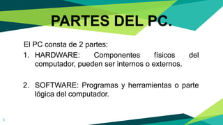 El PC consta de 2 partes:
1. HARDWARE: Componentes físicos del
computador, pueden ser internos o externos.
2. SOFTWARE: Programas y herramientas o parte
lógica del computador.
PARTES DEL PC.
5
 