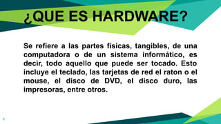 ¿QUE ES HARDWARE?
Se refiere a las partes físicas, tangibles, de una
computadora o de un sistema informático, es
decir, todo aquello que puede ser tocado. Esto
incluye el teclado, las tarjetas de red el raton o el
mouse, el disco de DVD, el disco duro, las
impresoras, entre otros.
6
 